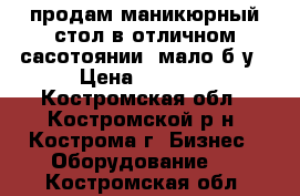 продам маникюрный стол в отличном сасотоянии ,мало б/у › Цена ­ 2 500 - Костромская обл., Костромской р-н, Кострома г. Бизнес » Оборудование   . Костромская обл.